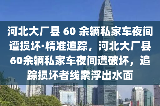 河北大廠縣 60 余輛私家車(chē)夜間遭損壞·精準(zhǔn)追蹤，河北大廠縣60余輛私家車(chē)夜間遭破壞，追蹤損壞者線(xiàn)索浮出水面