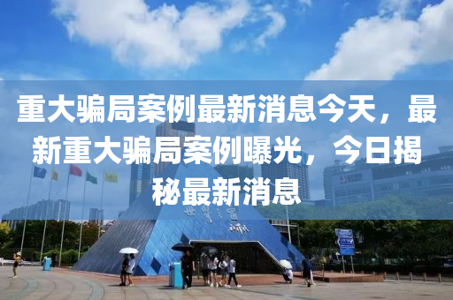 重大騙局案例最新消息今天，最新重大騙局案例曝光，今日揭秘最新消息