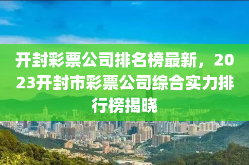 開封彩票公司液壓動力機械,元件制造排名榜最新，2023開封市彩票公司綜合實力排行榜揭曉