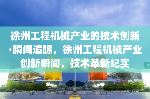 徐州工程機械產業(yè)的技術創(chuàng)新·瞬間追蹤，徐州工程機械產業(yè)創(chuàng)新瞬間，技術革新紀實