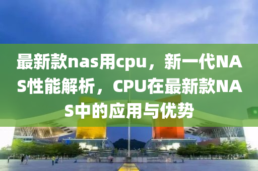 最新款nas用cpu，新一代NAS性能解析，CPU在最新款NAS中的應(yīng)用與優(yōu)勢