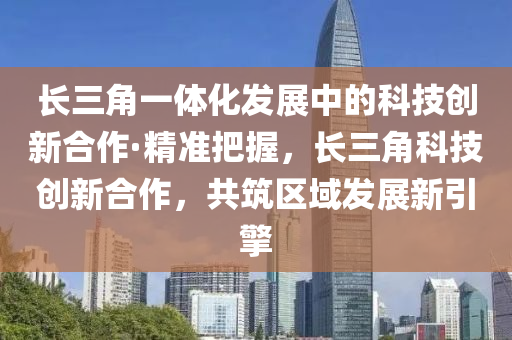 長三角一體化發(fā)液壓動力機械,元件制造展中的科技創(chuàng)新合作·精準(zhǔn)把握，長三角科技創(chuàng)新合作，共筑區(qū)域發(fā)展新引擎