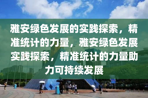 雅安綠色發(fā)展的實踐探索，精準統(tǒng)計的力量，雅安綠色發(fā)展實踐探索，精準統(tǒng)計的力量助力可持續(xù)發(fā)展