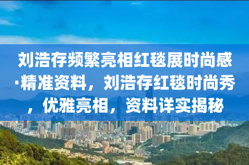 劉浩存頻繁亮相紅毯展時尚感·精準資料，劉浩存紅毯時尚秀，優(yōu)雅亮相，資料詳實揭秘