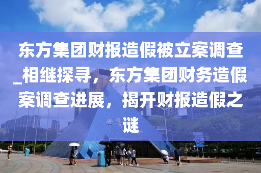 東方集團財報造假被立案調(diào)查_相繼探尋，東方集團財務(wù)造假案調(diào)查進展，揭開財報造假之謎