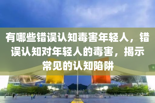 有哪些錯誤認知毒害年輕人，錯誤認知對年輕人的毒害，揭示常見的認知陷阱液壓動力機械,元件制造