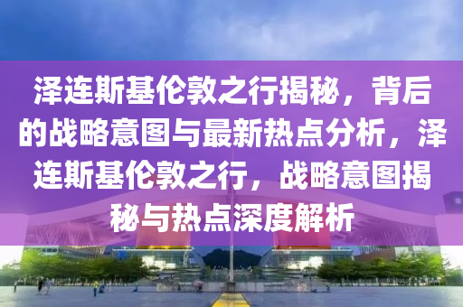 澤連斯基倫敦之行揭秘，背后的戰(zhàn)略意圖與最新熱點分析，澤連斯基倫敦之行，戰(zhàn)略意圖揭秘與熱點深度解析液壓動力機械,元件制造