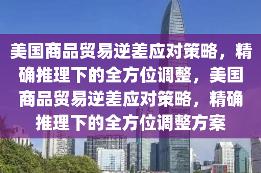 美國商品貿(mào)易逆差應(yīng)對策略，精確推理下的全方位調(diào)整，美國商品貿(mào)易逆差應(yīng)對策略，精確推理下的全方位調(diào)整方案