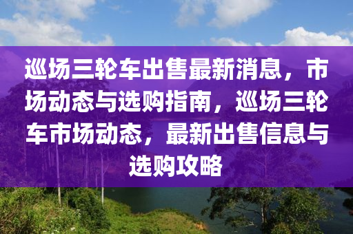 巡場三輪車出售最新消息，市場動態(tài)與選購指南，巡場三輪車市場動態(tài)，最新出售信息與選購攻略