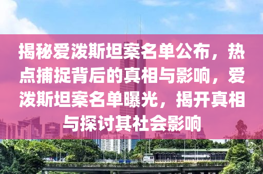 揭秘愛潑斯坦案名單公布，熱點捕捉背后的真相與影響，愛潑斯坦案名單曝光，揭開真相與探討其社會影響液壓動力機(jī)械,元件制造