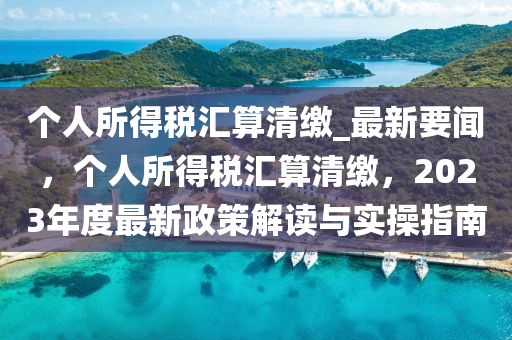 個人所得稅匯算清繳_最新要聞，個人所得稅匯算清繳，2023年度最新政策解讀與實操指南液壓動力機械,元件制造