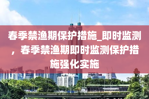 春季禁漁期保護(hù)措施_即時(shí)監(jiān)測(cè)，春季禁漁期即時(shí)監(jiān)測(cè)保護(hù)措施強(qiáng)化實(shí)施