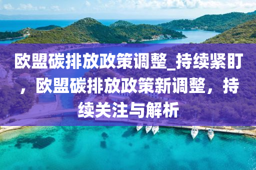 歐盟碳排放政策調(diào)整_持續(xù)緊盯，歐盟碳排放政策新調(diào)整，持續(xù)關(guān)注與解析