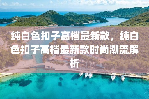 純白色扣子高檔最新款，純白色扣子高檔最新款時(shí)尚潮流解析