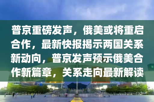 普京重磅發(fā)聲，俄美或?qū)⒅貑⒑献鳎钚驴靾蠼沂緝蓢P系新動向，普京發(fā)聲預示俄美合作新篇章，關系走向最新解讀