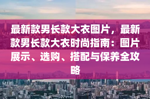 最新款男長(zhǎng)款大衣圖片，最新款男長(zhǎng)款大衣時(shí)尚指南：圖片展示、選購(gòu)、搭配與保養(yǎng)全攻略