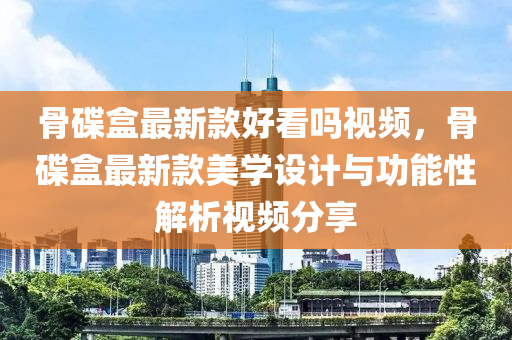 骨碟盒最新款好看嗎視頻，骨碟盒最新款美學(xué)設(shè)計與功能性解析視頻分享