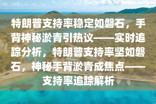 特朗普支持率穩(wěn)定如磐石，手背神秘淤青引熱議液壓動力機械,元件制造——實時追蹤分析，特朗普支持率堅如磐石，神秘手背淤青成焦點——支持率追蹤解析