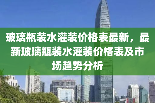 玻璃瓶裝水灌裝價格表最新，最新玻璃瓶裝水灌裝價格表及市場趨勢分析