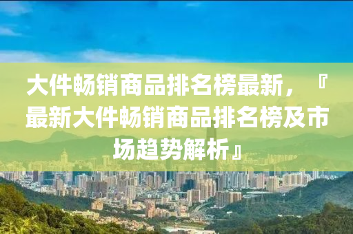 大件暢銷商品排名榜最新，『最新大件暢銷商品排名榜及市場趨勢解析』液壓動力機械,元件制造