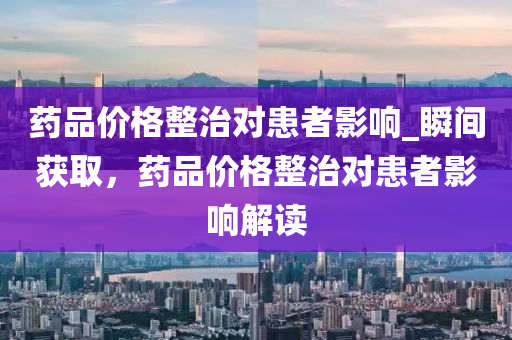 藥品價格整治對患者影響_瞬間獲取，藥品價格整治對患者影響解讀