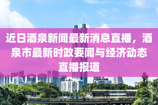 近日酒泉新聞最新消息直播，酒泉市最新時政要聞與經(jīng)濟(jì)動態(tài)直播報道液壓動力機(jī)械,元件制造