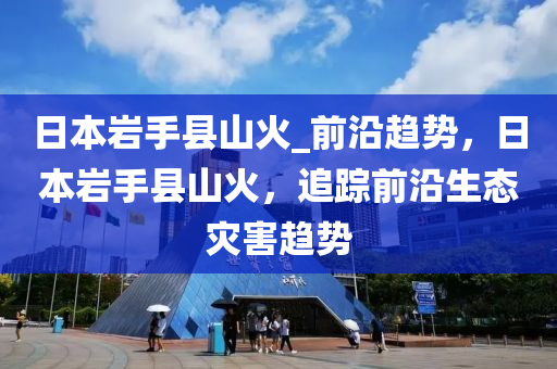 日本巖手縣山火_前沿趨勢，日本巖手縣山火液壓動力機械,元件制造，追蹤前沿生態(tài)災害趨勢