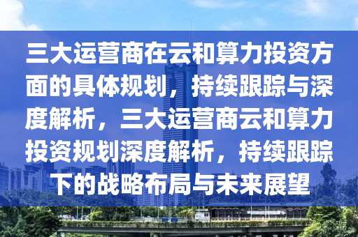 三大運營商在云和算力投資方面的具體規(guī)劃，持續(xù)跟蹤與深度解析，三大運營商云和算力投資規(guī)劃深度解析，持續(xù)跟蹤下的戰(zhàn)略布局與未來展望液壓動力機械,元件制造