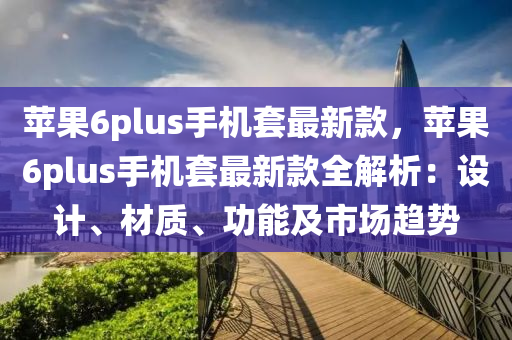 蘋果6plus手機套最新款，蘋果6plus手機套最新款全解析：設(shè)計、材質(zhì)、功能及市場趨勢液壓動力機械,元件制造