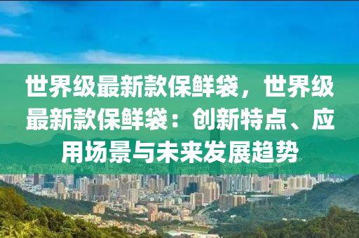 世界級最新款保鮮袋，世界級最新款保鮮袋：創(chuàng)新特點、應用場景與未來發(fā)展趨勢