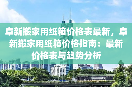 阜液壓動力機械,元件制造新搬家用紙箱價格表最新，阜新搬家用紙箱價格指南：最新價格表與趨勢分析