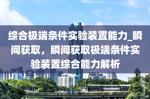 綜合極端條件實驗裝置能力_瞬間獲取，瞬間獲取極端條件實驗裝置綜合能力解析