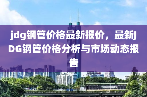 jdg鋼管價(jià)格最新報(bào)價(jià)，最新JDG鋼管價(jià)格分析與市場動態(tài)報(bào)告