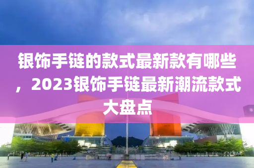 銀飾手鏈的款式最新款有哪些，2023銀飾手鏈最新潮流款式大盤點(diǎn)