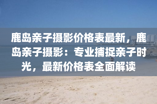 鹿島親子攝影價格表最新，鹿島親子攝影：專業(yè)捕捉親子時光，最新價格表全面解讀