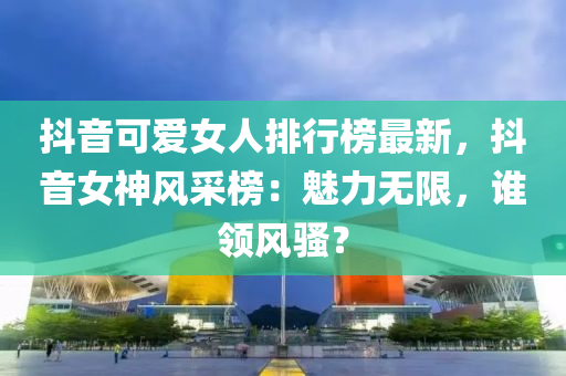 抖音可愛女人排行榜最新，抖音女神風(fēng)采榜：魅力無限，誰領(lǐng)風(fēng)騷？