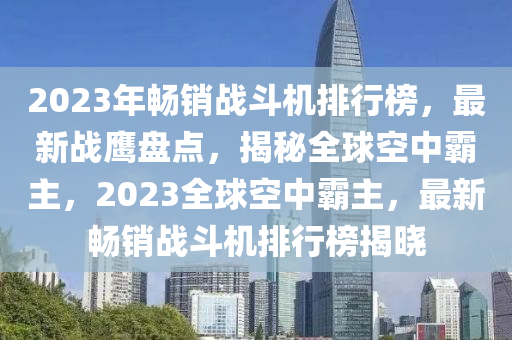 2023年暢銷戰(zhàn)斗機(jī)排行榜，最新戰(zhàn)鷹盤點(diǎn)，揭秘全球空中霸主，2023全球空中霸主，最新暢銷戰(zhàn)斗機(jī)排行榜揭曉