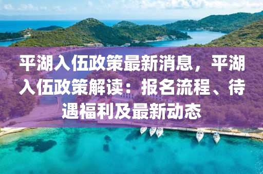 平湖入伍政策最新消息，平湖入伍政策解讀：報(bào)名流程、待遇福利及最新動(dòng)態(tài)