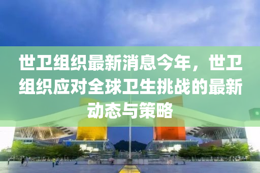 世衛(wèi)組織最新消息今年，世衛(wèi)組織應對全球衛(wèi)生挑戰(zhàn)的最新動態(tài)與策略