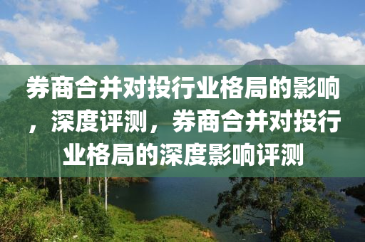 券商合并對投液壓動力機(jī)械,元件制造行業(yè)格局的影響，深度評測，券商合并對投行業(yè)格局的深度影響評測