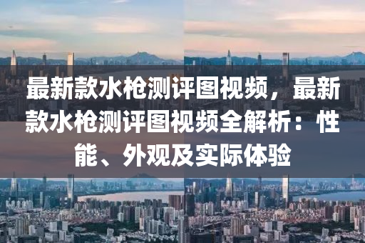 最新款水槍測評圖視頻，最新款水槍測評圖視頻全解析：性能、外觀及實際體驗