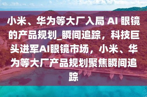 小米、華為等大廠入局 AI 眼鏡的產(chǎn)品規(guī)劃_瞬間追蹤，科技巨頭進(jìn)軍AI眼鏡市場，小米、華為等大廠產(chǎn)品規(guī)劃聚焦瞬間追蹤