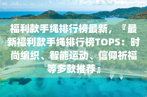 福利款手繩排行榜最新，『最新福利款手繩排行榜TOPS：時(shí)尚編織、智能運(yùn)動(dòng)、信仰祈福等多款推薦』