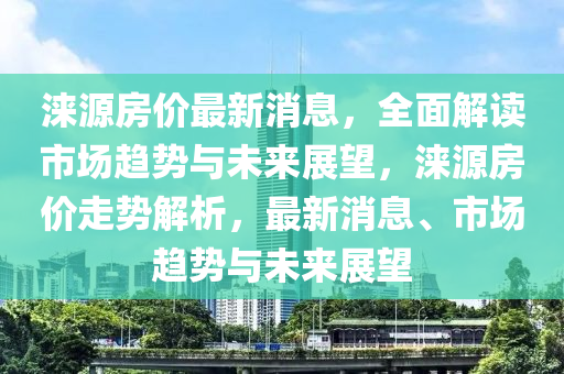 淶源房?jī)r(jià)最新消息，全面解讀市場(chǎng)趨勢(shì)與未來(lái)展望，淶源房?jī)r(jià)走液壓動(dòng)力機(jī)械,元件制造勢(shì)解析，最新消息、市場(chǎng)趨勢(shì)與未來(lái)展望