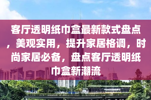 客廳透明紙巾盒最新款式盤點，美觀實用，提升家居格調(diào)，時尚家居必備，盤點客廳透明紙巾盒新潮流