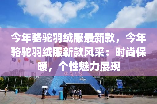 今年駱駝羽絨服最新款，今年駱駝羽絨服新款風(fēng)采：時尚保暖，個性魅力展現(xiàn)