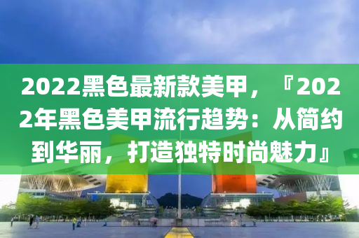 2022黑色最新款美甲，『2022年黑色美甲流行趨勢：從簡約到華麗，打造獨特時尚魅力』