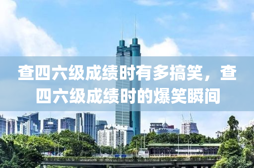 查四六級成績時有多搞笑，查四六級成績時的爆笑瞬間液壓動力機械,元件制造