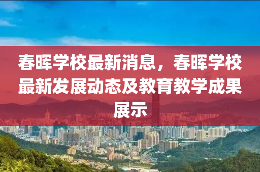 春暉學校最新消息，春暉學校最新發(fā)展動態(tài)及教育教學成果展示