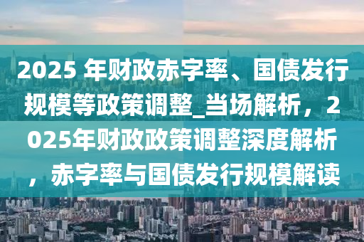 2025 年財(cái)政赤字率、國(guó)債發(fā)行規(guī)模等政策調(diào)整_當(dāng)場(chǎng)解析，2025年財(cái)政政策調(diào)整深度解析，赤字率與國(guó)債發(fā)行規(guī)模解讀